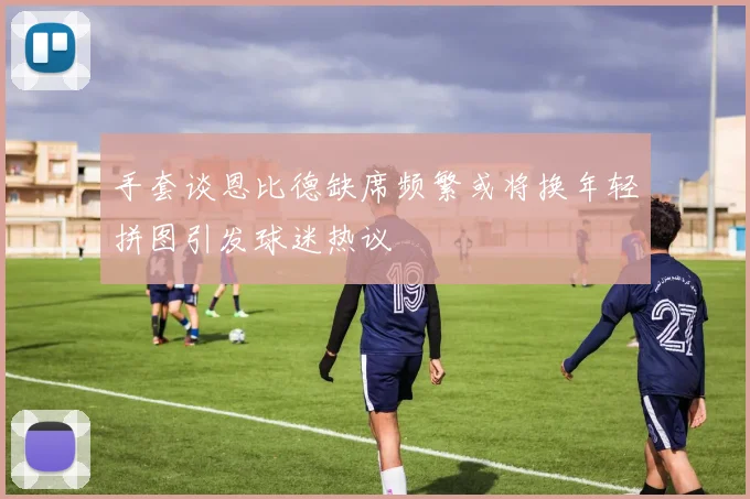 手套谈恩比德缺席频繁或将换年轻拼图引发球迷热议