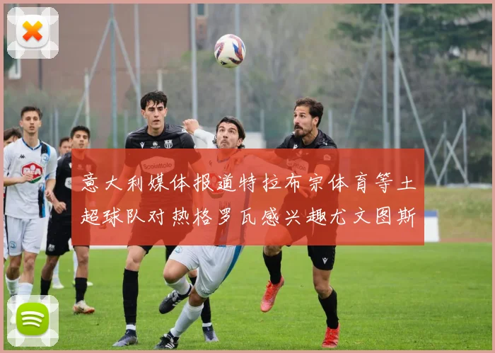 意大利媒体报道特拉布宗体育等土超球队对热格罗瓦感兴趣尤文图斯准备出售该球员
