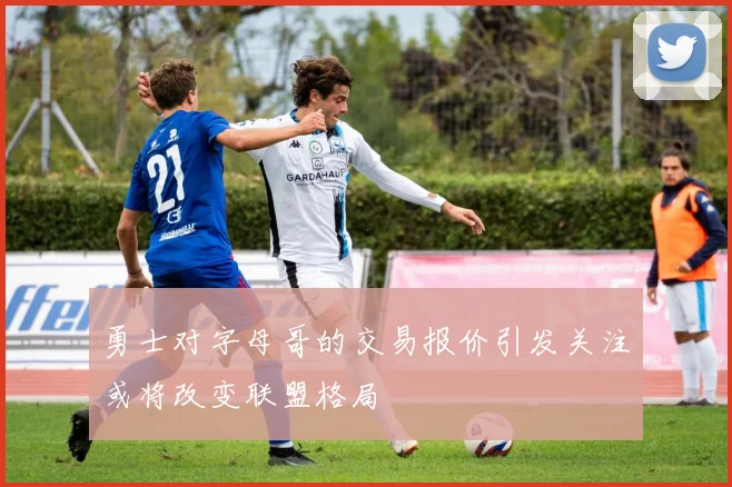 勇士对字母哥的交易报价引发关注或将改变联盟格局