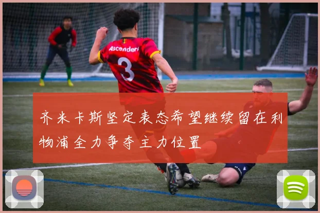 齐米卡斯坚定表态希望继续留在利物浦全力争夺主力位置