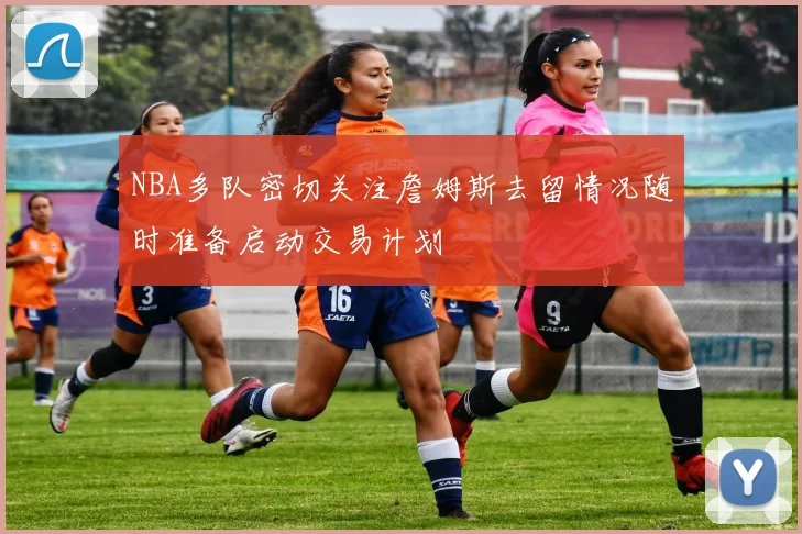 NBA多队密切关注詹姆斯去留情况随时准备启动交易计划