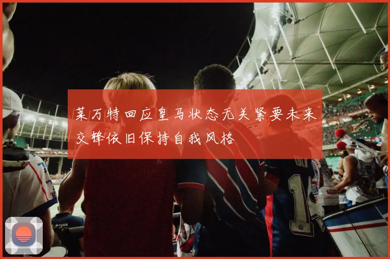 莱万特回应皇马状态无关紧要未来交锋依旧保持自我风格