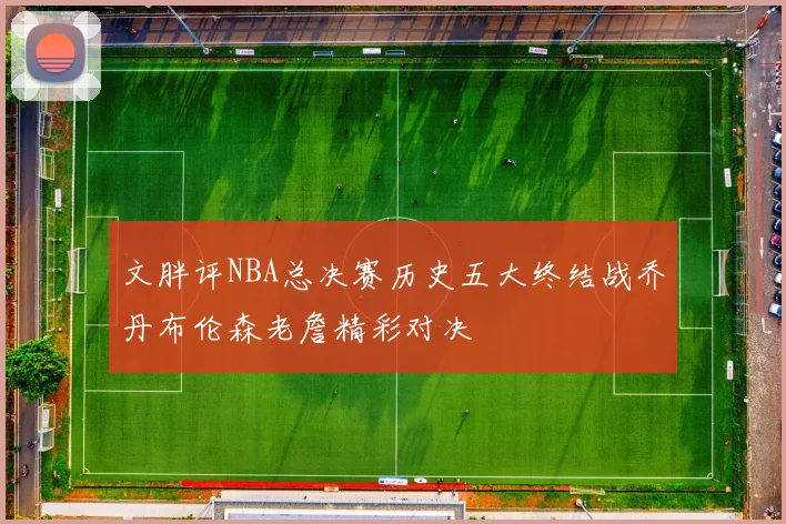 文胖评NBA总决赛历史五大终结战乔丹布伦森老詹精彩对决