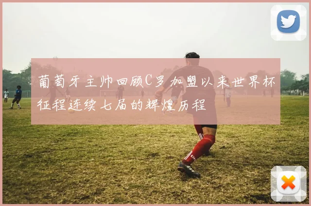 葡萄牙主帅回顾C罗加盟以来世界杯征程连续七届的辉煌历程