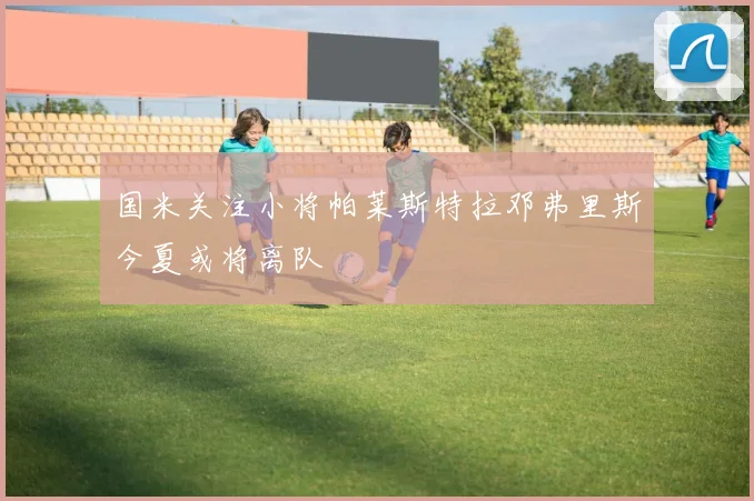 国米关注小将帕莱斯特拉邓弗里斯今夏或将离队