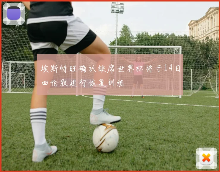 埃斯特旺确认缺席世界杯将于14日回伦敦进行恢复训练