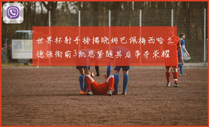 世界杯射手榜揭晓姆巴佩梅西哈兰德领衔前3凯恩紧随其后争夺荣耀