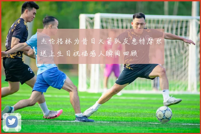杰伦格林为昔日火箭队友惠特摩尔送上生日祝福感人瞬间回顾
