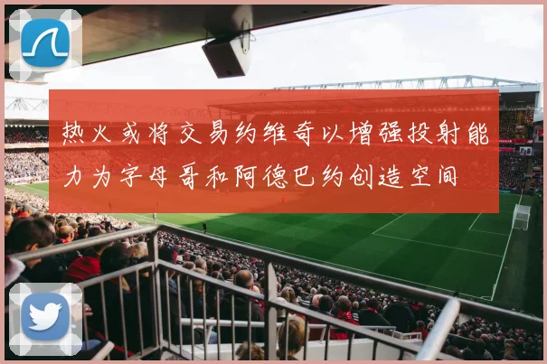 热火或将交易约维奇以增强投射能力为字母哥和阿德巴约创造空间
