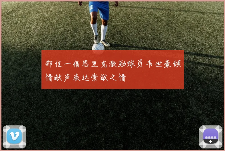 邵佳一借恩里克激励球员韦世豪倾情献声表达崇敬之情