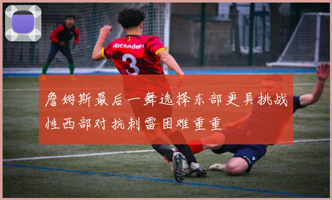 詹姆斯最后一舞选择东部更具挑战性西部对抗刺雷困难重重
