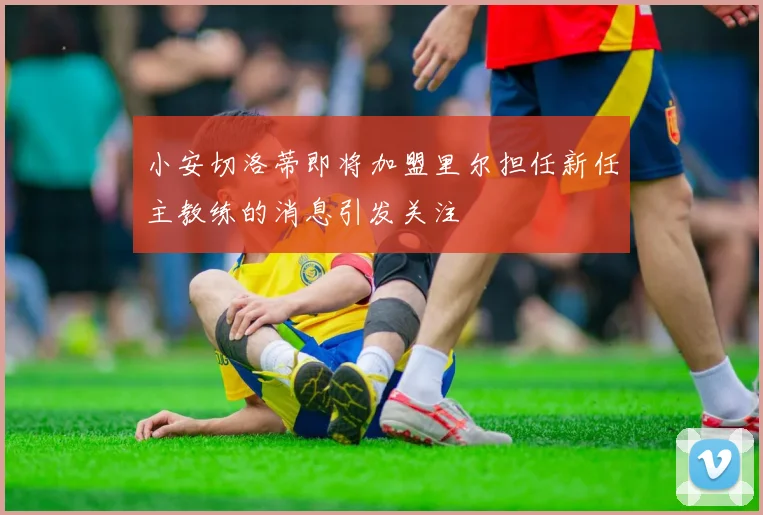 小安切洛蒂即将加盟里尔担任新任主教练的消息引发关注