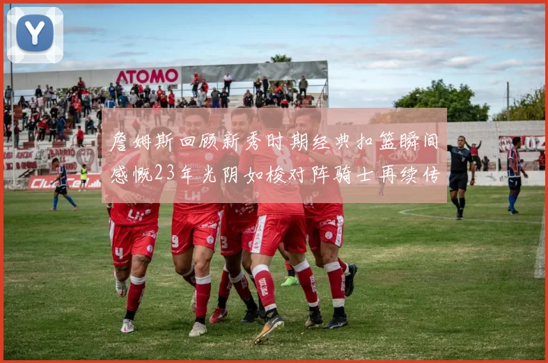 詹姆斯回顾新秀时期经典扣篮瞬间感慨23年光阴如梭对阵骑士再续传奇