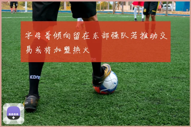 字母哥倾向留在东部强队若推动交易或将加盟热火