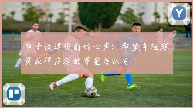华子谈退役前的心声：希望年轻球员获得应有的尊重与认可