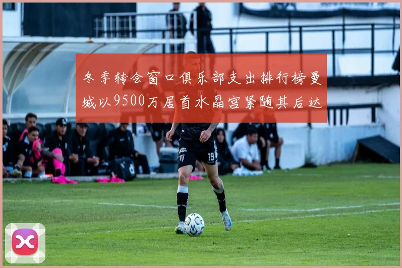 冬季转会窗口俱乐部支出排行榜曼城以9500万居首水晶宫紧随其后达8970万