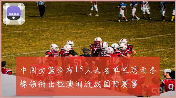 中国女篮公布15人大名单王思雨李缘领衔出征澳洲迎战国际赛事