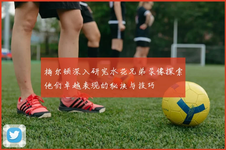 梅尔顿深入研究水花兄弟录像探索他们卓越表现的秘诀与技巧