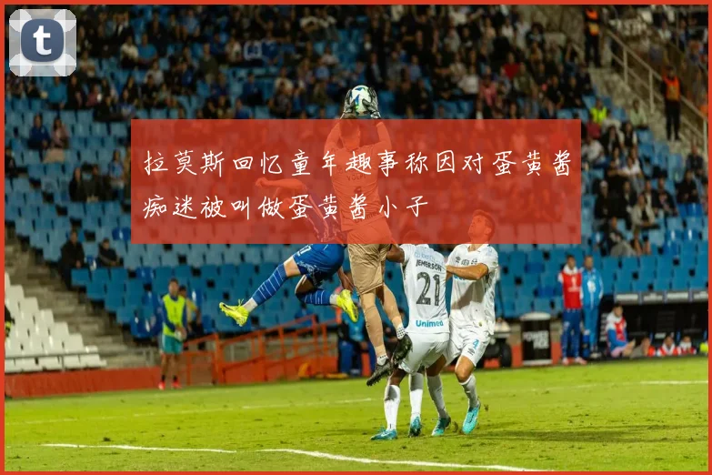 拉莫斯回忆童年趣事称因对蛋黄酱痴迷被叫做蛋黄酱小子