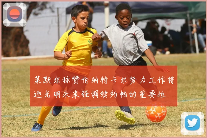莱默尔称赞伦纳特卡尔努力工作将迎光明未来强调续约帕的重要性