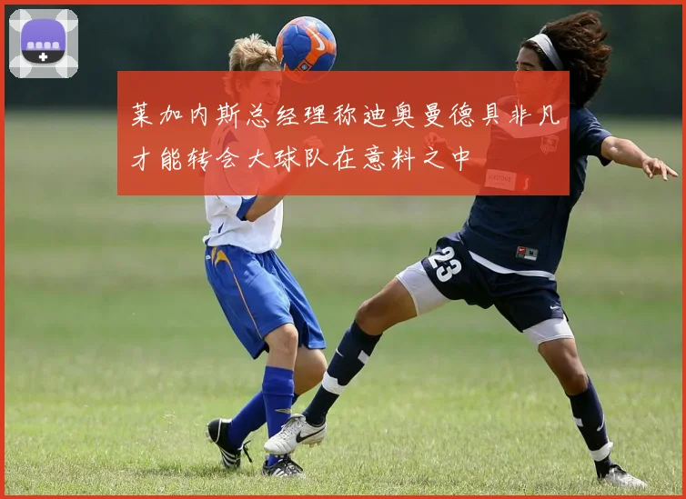 莱加内斯总经理称迪奥曼德具非凡才能转会大球队在意料之中