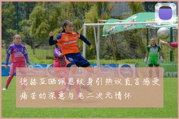德赫亚晒佩恩纹身引热议直言感受痛苦的深意与老二次元情怀