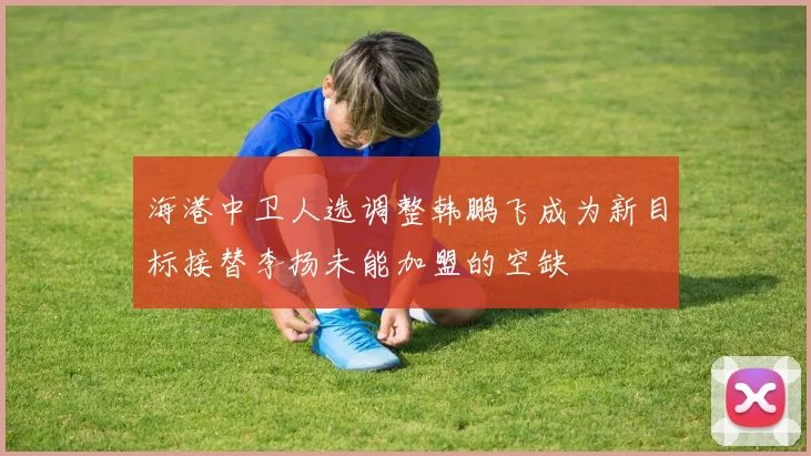 海港中卫人选调整韩鹏飞成为新目标接替李扬未能加盟的空缺